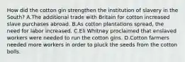 How did the cotton gin strengthen the institution of slavery in the South? A.The additional trade with Britain for cotton increased slave purchases abroad. B.As cotton plantations spread, the need for labor increased. C.Eli Whitney proclaimed that enslaved workers were needed to run the cotton gins. D.Cotton farmers needed more workers in order to pluck the seeds from the cotton bolls.