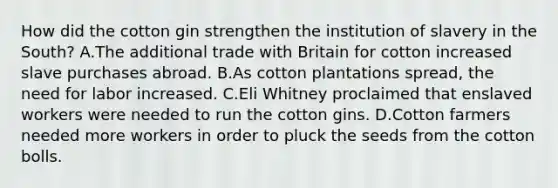 How did the cotton gin strengthen the institution of slavery in the South? A.The additional trade with Britain for cotton increased slave purchases abroad. B.As cotton plantations spread, the need for labor increased. C.Eli Whitney proclaimed that enslaved workers were needed to run the cotton gins. D.Cotton farmers needed more workers in order to pluck the seeds from the cotton bolls.