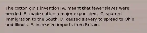 The cotton gin's invention: A. meant that fewer slaves were needed. B. made cotton a major export item. C. spurred immigration to the South. D. caused slavery to spread to Ohio and Illinois. E. increased imports from Britain.