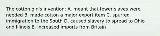 The cotton gin's invention: A. meant that fewer slaves were needed B. made cotton a major export item C. spurred immigration to the South D. caused slavery to spread to Ohio and Illinois E. increased imports from Britain