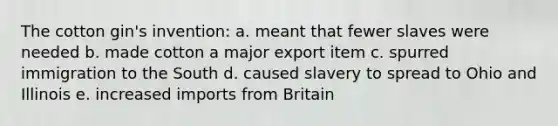 The cotton gin's invention: a. meant that fewer slaves were needed b. made cotton a major export item c. spurred immigration to the South d. caused slavery to spread to Ohio and Illinois e. increased imports from Britain