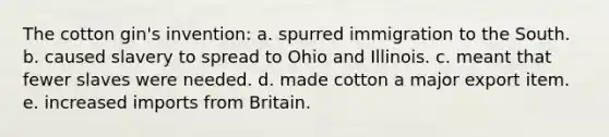 The cotton gin's invention: a. spurred immigration to the South. b. caused slavery to spread to Ohio and Illinois. c. meant that fewer slaves were needed. d. made cotton a major export item. e. increased imports from Britain.