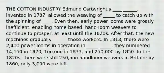 THE COTTON INDUSTRY Edmund Cartwright's ____ ______, invented in 1787, allowed the weaving of _____ to catch up with the spinning of ____. Even then, early power looms were grossly inefficient, enabling home-based, hand-loom weavers to continue to prosper, at least until the 1820s. After that, the new machines gradually ______ these workers. In 1813, there were 2,400 power looms in operation in _____ _____; they numbered 14,150 in 1820, 1oo,ooo in 1833, and 250,000 by 1850. In the 1820s, there were still 250,ooo handloom weavers in Britain; by 1860, only 3,000 were left.