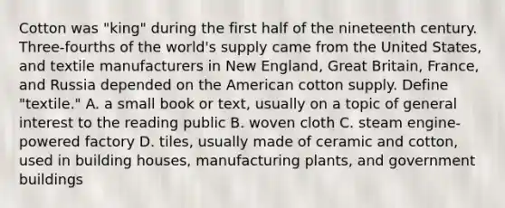 Cotton was "king" during the first half of the nineteenth century. Three-fourths of the world's supply came from the United States, and textile manufacturers in New England, Great Britain, France, and Russia depended on the American cotton supply. Define "textile." A. a small book or text, usually on a topic of general interest to the reading public B. woven cloth C. steam engine-powered factory D. tiles, usually made of ceramic and cotton, used in building houses, manufacturing plants, and government buildings