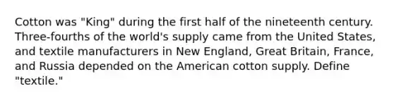 Cotton was "King" during the first half of the nineteenth century. Three-fourths of the world's supply came from the United States, and textile manufacturers in New England, Great Britain, France, and Russia depended on the American cotton supply. Define "textile."