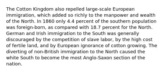 The Cotton Kingdom also repelled large-scale European immigration, which added so richly to the manpower and wealth of the North. In 1860 only 4.4 percent of the southern population was foreign-born, as compared with 18.7 percent for the North. German and Irish immigration to the South was generally discouraged by the competition of slave labor, by the high cost of fertile land, and by European ignorance of cotton growing. The diverting of non-British immigration to the North caused the white South to become the most Anglo-Saxon section of the nation.