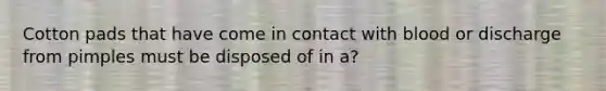 Cotton pads that have come in contact with blood or discharge from pimples must be disposed of in a?