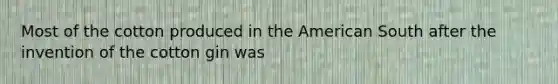 Most of the cotton produced in the American South after the invention of the cotton gin was