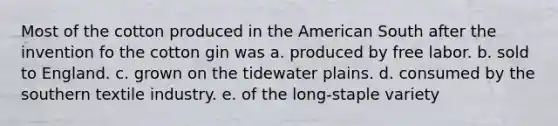 Most of the cotton produced in the American South after the invention fo the cotton gin was a. produced by free labor. b. sold to England. c. grown on the tidewater plains. d. consumed by the southern textile industry. e. of the long-staple variety