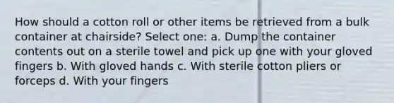 How should a cotton roll or other items be retrieved from a bulk container at chairside? Select one: a. Dump the container contents out on a sterile towel and pick up one with your gloved fingers b. With gloved hands c. With sterile cotton pliers or forceps d. With your fingers