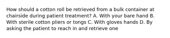 How should a cotton roll be retrieved from a bulk container at chairside during patient treatment? A. With your bare hand B. With sterile cotton pliers or tongs C. With gloves hands D. By asking the patient to reach in and retrieve one