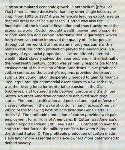 "Cotton stimulated economic growth in antebellum [pre-Civil War] America more decisively than any other single industry or crop. From 1803 to 1937 it was America's leading export, a reign that will likely never be surpassed...Cotton was also the foundation of the Industrial Revolution and thus transformed the economic world...Cotton brought wealth, power, and prosperity to both America and Europe. Affordable textile garments woven from American cotton improved the quality of life for people throughout the world. But this material progress came with a human cost, for cotton production played the leading role in a tragedy of epic racial proportions...Cotton offered potential wealth; black slavery solved the labor problem. In the first half of the nineteenth century, cotton was primarily responsible for the enslavement of four million African Americans. Slave-produced cotton connected the country's regions, provided the export surplus the young nation desperately needed to gain its financial "sea legs," brought commercial ascendancy to New York City, was the driving force for territorial expansion in the Old Southwest, and fostered trade between Europe and the United States. No other American commodity achieved such regal status. The moral justification and political and legal defense of slavery followed in the wake of cotton's march across America." Which of the following best reflects historian Gene Dattel's thesis? A. The profitable production of cotton provided well-paid employment for millions of Americans. B. Cotton was America's leading export between 1803 and 1937. C. Competition over the cotton market fueled the military conflicts between Europe and the United States. D. The profitable production of cotton made slave labor more essential and slave-owners more determined to defend slavery.