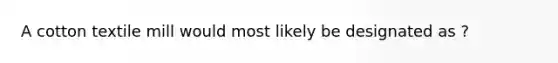 A cotton textile mill would most likely be designated as ?