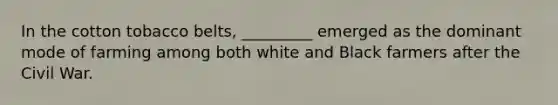 In the cotton tobacco belts, _________ emerged as the dominant mode of farming among both white and Black farmers after the Civil War.