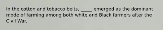 In the cotton and tobacco belts, _____ emerged as the dominant mode of farming among both white and Black farmers after the Civil War.