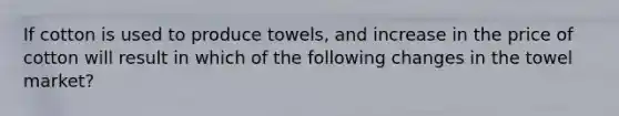 If cotton is used to produce towels, and increase in the price of cotton will result in which of the following changes in the towel market?