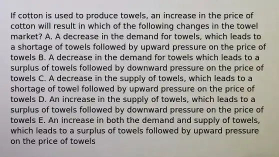 If cotton is used to produce towels, an increase in the price of cotton will result in which of the following changes in the towel market? A. A decrease in the demand for towels, which leads to a shortage of towels followed by upward pressure on the price of towels B. A decrease in the demand for towels which leads to a surplus of towels followed by downward pressure on the price of towels C. A decrease in the supply of towels, which leads to a shortage of towel followed by upward pressure on the price of towels D. An increase in the supply of towels, which leads to a surplus of towels followed by downward pressure on the price of towels E. An increase in both the demand and supply of towels, which leads to a surplus of towels followed by upward pressure on the price of towels