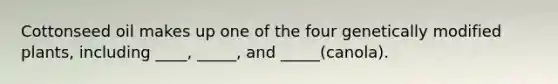 Cottonseed oil makes up one of the four genetically modified plants, including ____, _____, and _____(canola).