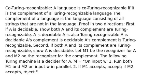 Co-Turing-recognizable: A language is co-Turing-recognizable if it is the complement of a Turing-recognizable language The complement of a language is the language consisting of all strings that are not in the language. Proof in two directions: First, if A is decidable, show both A and its complement are Turing-recognizable. A is decidable A is also Turing-recognizable A is decidable A's complement is decidable A's complement is Turing-recognizable. Second, if both A and its complement are Turing-recognizable, show A is decidable. Let M1 be the recognizer for A and M2 be the recognizer for the complement. The following Turing machine is a decider for A. M = "On input w: 1. Run both M1 and M2 on input w in parallel. 2. If M1 accepts, accept; if M2 accepts, reject."