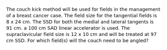 The couch kick method will be used for fields in the management of a breast cancer case. The field size for the tangential fields is 8 x 24 cm. The SSD for both the medial and lateral tangents is 91 cm. a 100 cm SAD linear accelerator is used. The supraclavicular field size is 12 x 10 cm and will be treated at 97 cm SSD. For which field(s) will the couch need to be angled?