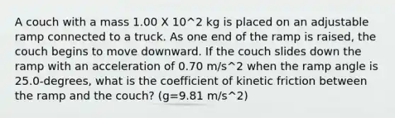 A couch with a mass 1.00 X 10^2 kg is placed on an adjustable ramp connected to a truck. As one end of the ramp is raised, the couch begins to move downward. If the couch slides down the ramp with an acceleration of 0.70 m/s^2 when the ramp angle is 25.0-degrees, what is the coefficient of kinetic friction between the ramp and the couch? (g=9.81 m/s^2)