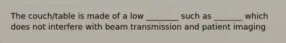 The couch/table is made of a low ________ such as _______ which does not interfere with beam transmission and patient imaging