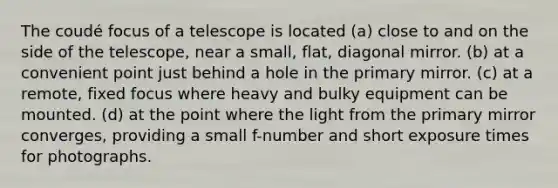 The coudé focus of a telescope is located (a) close to and on the side of the telescope, near a small, flat, diagonal mirror. (b) at a convenient point just behind a hole in the primary mirror. (c) at a remote, fixed focus where heavy and bulky equipment can be mounted. (d) at the point where the light from the primary mirror converges, providing a small f-number and short exposure times for photographs.