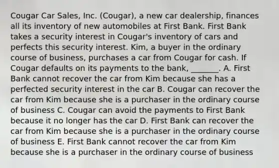 Cougar Car​ Sales, Inc.​ (Cougar), a new car​ dealership, finances all its inventory of new automobiles at First Bank. First Bank takes a security interest in​ Cougar's inventory of cars and perfects this security interest.​ Kim, a buyer in the ordinary course of​ business, purchases a car from Cougar for cash. If Cougar defaults on its payments to the​ bank, _______. A. First Bank cannot recover the car from Kim because she has a perfected security interest in the car B. Cougar can recover the car from Kim because she is a purchaser in the ordinary course of business C. Cougar can avoid the payments to First Bank because it no longer has the car D. First Bank can recover the car from Kim because she is a purchaser in the ordinary course of business E. First Bank cannot recover the car from Kim because she is a purchaser in the ordinary course of business