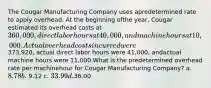 The Cougar Manufacturing Company uses apredetermined rate to apply overhead. At the beginning ofthe year, Cougar estimated its overhead costs at360,000, direct labor hours at 40,000, and machinehours at 10,000. Actual overhead costs incurred were373,920, actual direct labor hours were 41,000, andactual machine hours were 11,000.What is the predetermined overhead rate per machinehour for Cougar Manufacturing Company? a. 8.78 b. 9.12 c. 33.99 d.36.00