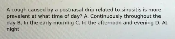 A cough caused by a postnasal drip related to sinusitis is more prevalent at what time of day? A. Continuously throughout the day B. In the early morning C. In the afternoon and evening D. At night