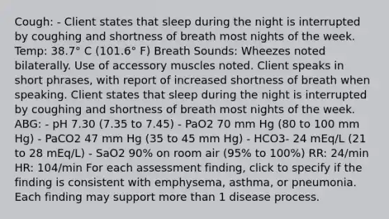 Cough: - Client states that sleep during the night is interrupted by coughing and shortness of breath most nights of the week. Temp: 38.7° C (101.6° F) Breath Sounds: Wheezes noted bilaterally. Use of accessory muscles noted. Client speaks in short phrases, with report of increased shortness of breath when speaking. Client states that sleep during the night is interrupted by coughing and shortness of breath most nights of the week. ABG: - pH 7.30 (7.35 to 7.45) - PaO2 70 mm Hg (80 to 100 mm Hg) - PaCO2 47 mm Hg (35 to 45 mm Hg) - HCO3- 24 mEq/L (21 to 28 mEq/L) - SaO2 90% on room air (95% to 100%) RR: 24/min HR: 104/min For each assessment finding, click to specify if the finding is consistent with emphysema, asthma, or pneumonia. Each finding may support more than 1 disease process.