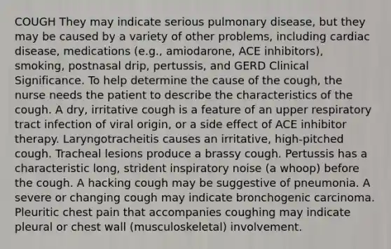 COUGH They may indicate serious pulmonary disease, but they may be caused by a variety of other problems, including cardiac disease, medications (e.g., amiodarone, ACE inhibitors), smoking, postnasal drip, pertussis, and GERD Clinical Significance. To help determine the cause of the cough, the nurse needs the patient to describe the characteristics of the cough. A dry, irritative cough is a feature of an upper respiratory tract infection of viral origin, or a side effect of ACE inhibitor therapy. Laryngotracheitis causes an irritative, high-pitched cough. Tracheal lesions produce a brassy cough. Pertussis has a characteristic long, strident inspiratory noise (a whoop) before the cough. A hacking cough may be suggestive of pneumonia. A severe or changing cough may indicate bronchogenic carcinoma. Pleuritic chest pain that accompanies coughing may indicate pleural or chest wall (musculoskeletal) involvement.