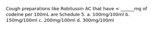 Cough preparations like Robitussin AC that have < ______mg of codeine per 100mL are Schedule 5. a. 100mg/100ml b. 150mg/100ml c. 200mg/100ml d. 300mg/100ml