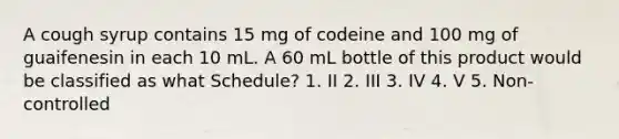 A cough syrup contains 15 mg of codeine and 100 mg of guaifenesin in each 10 mL. A 60 mL bottle of this product would be classified as what Schedule? 1. II 2. III 3. IV 4. V 5. Non-controlled