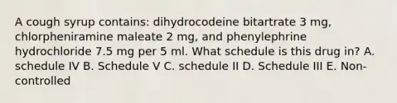 A cough syrup contains: dihydrocodeine bitartrate 3 mg, chlorpheniramine maleate 2 mg, and phenylephrine hydrochloride 7.5 mg per 5 ml. What schedule is this drug in? A. schedule IV B. Schedule V C. schedule II D. Schedule III E. Non-controlled