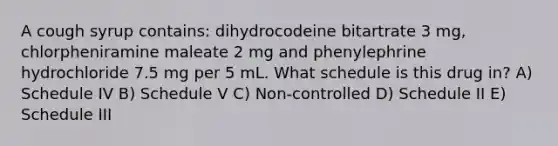 A cough syrup contains: dihydrocodeine bitartrate 3 mg, chlorpheniramine maleate 2 mg and phenylephrine hydrochloride 7.5 mg per 5 mL. What schedule is this drug in? A) Schedule IV B) Schedule V C) Non-controlled D) Schedule II E) Schedule III