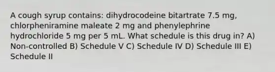 A cough syrup contains: dihydrocodeine bitartrate 7.5 mg, chlorpheniramine maleate 2 mg and phenylephrine hydrochloride 5 mg per 5 mL. What schedule is this drug in? A) Non-controlled B) Schedule V C) Schedule IV D) Schedule III E) Schedule II