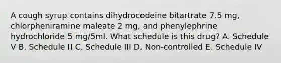 A cough syrup contains dihydrocodeine bitartrate 7.5 mg, chlorpheniramine maleate 2 mg, and phenylephrine hydrochloride 5 mg/5ml. What schedule is this drug? A. Schedule V B. Schedule II C. Schedule III D. Non-controlled E. Schedule IV