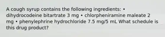 A cough syrup contains the following ingredients: • dihydrocodeine bitartrate 3 mg • chlorpheniramine maleate 2 mg • phenylephrine hydrochloride 7.5 mg/5 mL What schedule is this drug product?