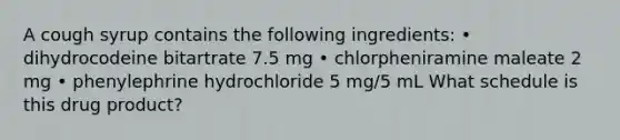 A cough syrup contains the following ingredients: • dihydrocodeine bitartrate 7.5 mg • chlorpheniramine maleate 2 mg • phenylephrine hydrochloride 5 mg/5 mL What schedule is this drug product?