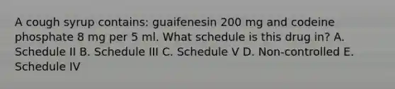 A cough syrup contains: guaifenesin 200 mg and codeine phosphate 8 mg per 5 ml. What schedule is this drug in? A. Schedule II B. Schedule III C. Schedule V D. Non-controlled E. Schedule IV