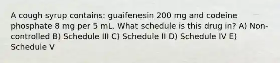 A cough syrup contains: guaifenesin 200 mg and codeine phosphate 8 mg per 5 mL. What schedule is this drug in? A) Non-controlled B) Schedule III C) Schedule II D) Schedule IV E) Schedule V