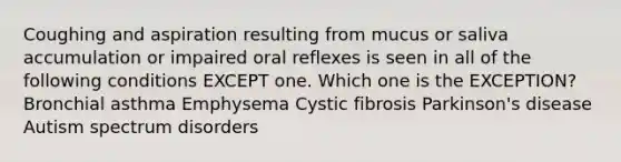 Coughing and aspiration resulting from mucus or saliva accumulation or impaired oral reflexes is seen in all of the following conditions EXCEPT one. Which one is the EXCEPTION? Bronchial asthma Emphysema Cystic fibrosis Parkinson's disease Autism spectrum disorders