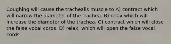 Coughing will cause the trachealis muscle to A) contract which will narrow the diameter of the trachea. B) relax which will increase the diameter of the trachea. C) contract which will close the false vocal cords. D) relax, which will open the false vocal cords.