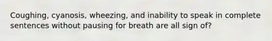 Coughing, cyanosis, wheezing, and inability to speak in complete sentences without pausing for breath are all sign of?