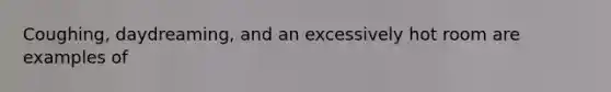 Coughing, daydreaming, and an excessively hot room are examples of