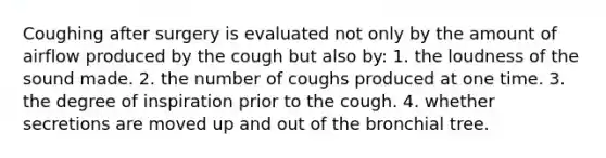 Coughing after surgery is evaluated not only by the amount of airflow produced by the cough but also by: 1. the loudness of the sound made. 2. the number of coughs produced at one time. 3. the degree of inspiration prior to the cough. 4. whether secretions are moved up and out of the bronchial tree.