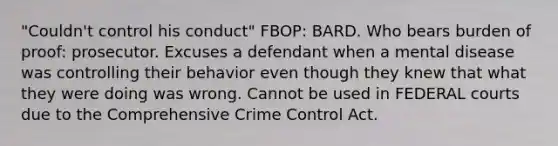 "Couldn't control his conduct" FBOP: BARD. Who bears burden of proof: prosecutor. Excuses a defendant when a mental disease was controlling their behavior even though they knew that what they were doing was wrong. Cannot be used in FEDERAL courts due to the Comprehensive Crime Control Act.