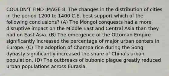 COULDN'T FIND IMAGE 8. The changes in the distribution of cities in the period 1200 to 1400 C.E. best support which of the following conclusions? (A) The Mongol conquests had a more disruptive impact on the Middle East and Central Asia than they had on East Asia. (B) The emergence of the Ottoman Empire significantly increased the percentage of major urban centers in Europe. (C) The adoption of Champa rice during the Song dynasty significantly increased the share of China's urban population. (D) The outbreaks of bubonic plague greatly reduced urban populations across Eurasia.