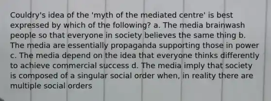 Couldry's idea of the 'myth of the mediated centre' is best expressed by which of the following? a. The media brainwash people so that everyone in society believes the same thing b. The media are essentially propaganda supporting those in power c. The media depend on the idea that everyone thinks differently to achieve commercial success d. The media imply that society is composed of a singular social order when, in reality there are multiple social orders